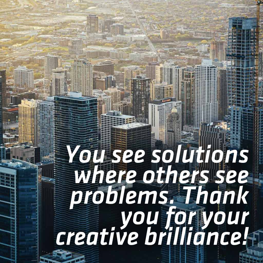 You see solutions where others see problems. Thank you for your creative brilliance!