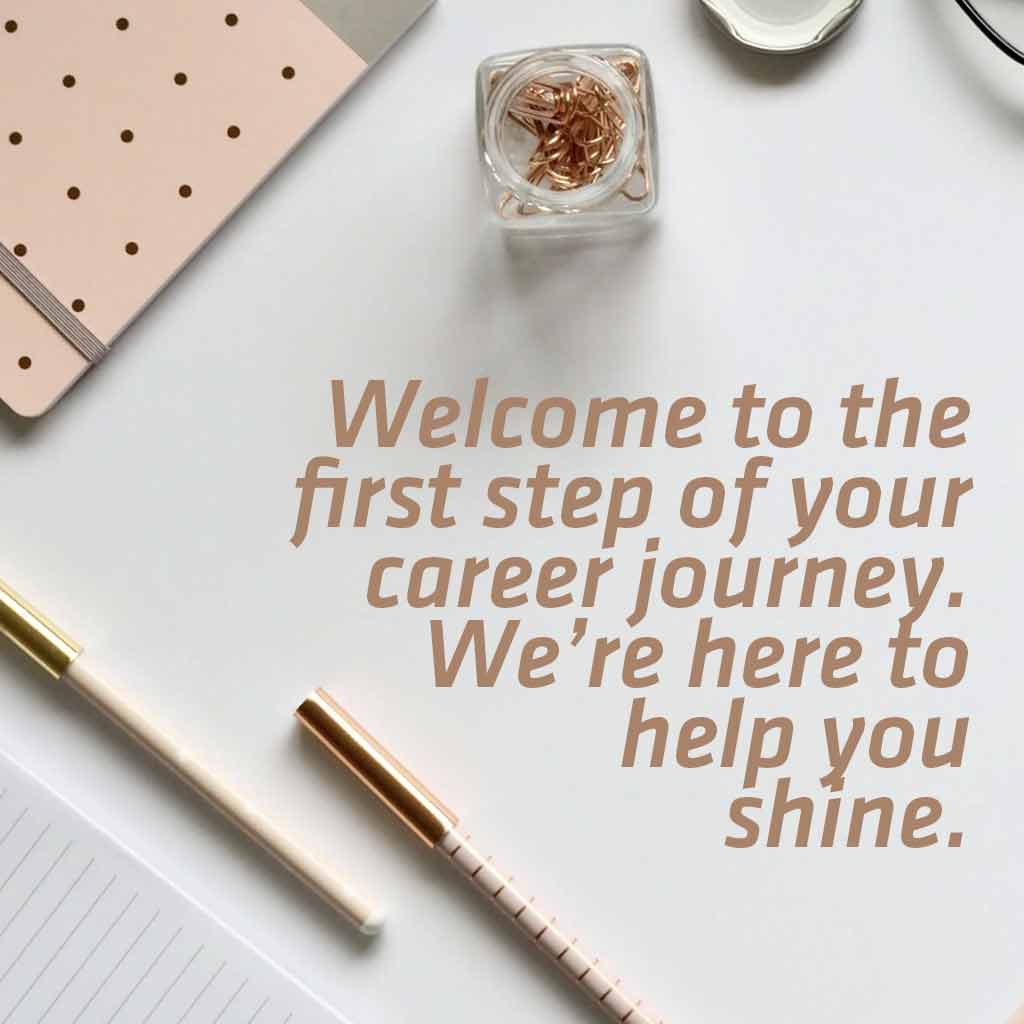 Welcome to the first step of your career journey. We’re here to help you shine.