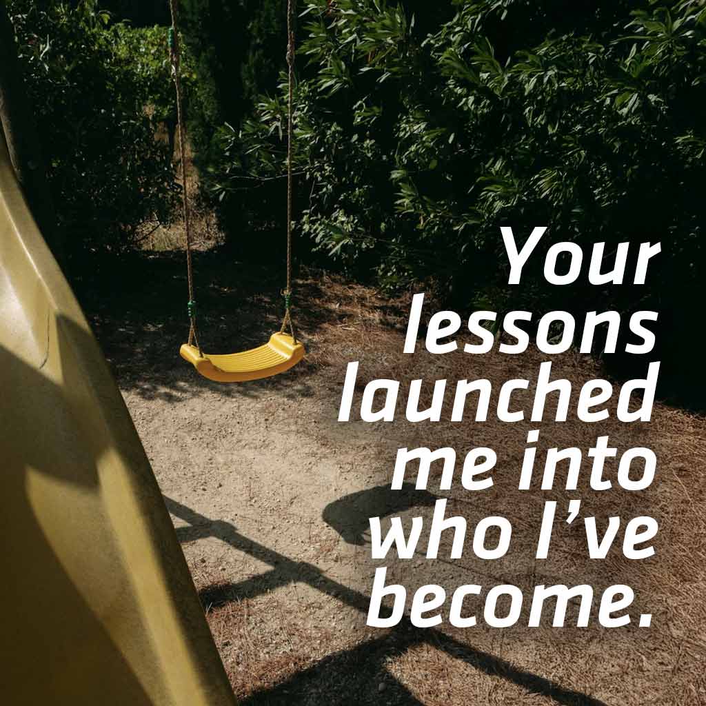 Your lessons launched me into who I’ve become.