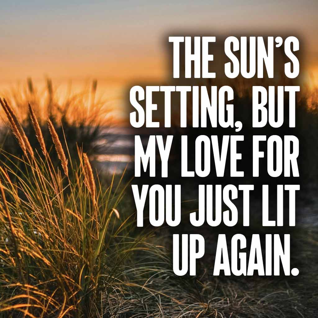 The sun’s setting, but my love for you just lit up again.