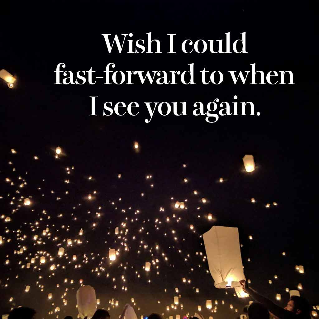 Wish I could fast-forward to when I see you again.