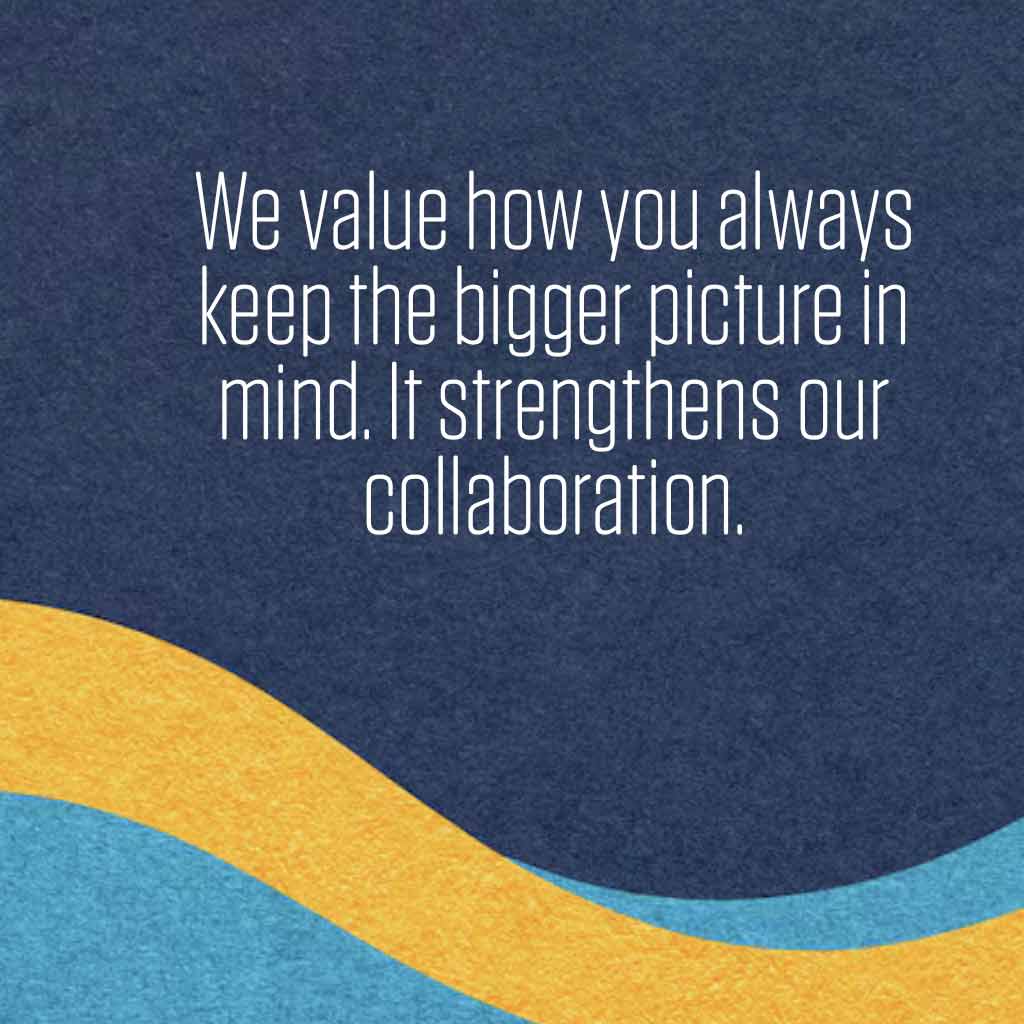 We value how you always keep the bigger picture in mind. It strengthens our collaboration.